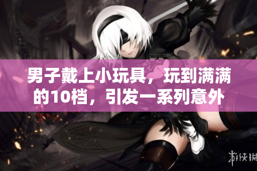 男子戴上小玩具，玩到满满的10档，引发一系列意外