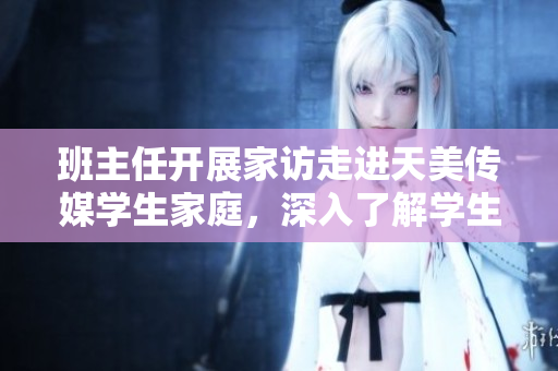班主任开展家访走进天美传媒学生家庭，深入了解学生生活状态