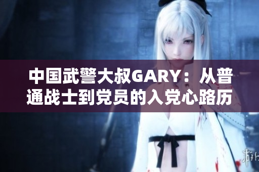 中国武警大叔GARY：从普通战士到党员的入党心路历程
