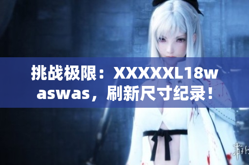 挑战极限：XXXXXL18waswas，刷新尺寸纪录！