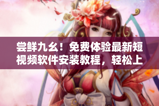 尝鲜九幺！免费体验最新短视频软件安装教程，轻松上手享创意