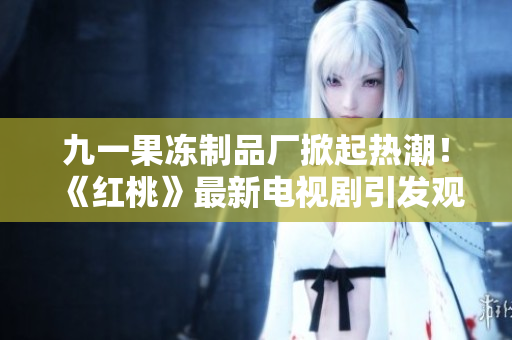 九一果冻制品厂掀起热潮！《红桃》最新电视剧引发观众狂热追捧
