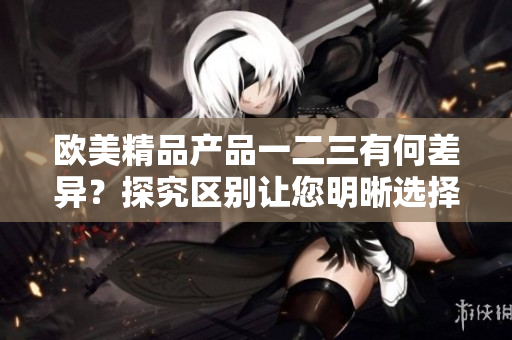 欧美精品产品一二三有何差异？探究区别让您明晰选择