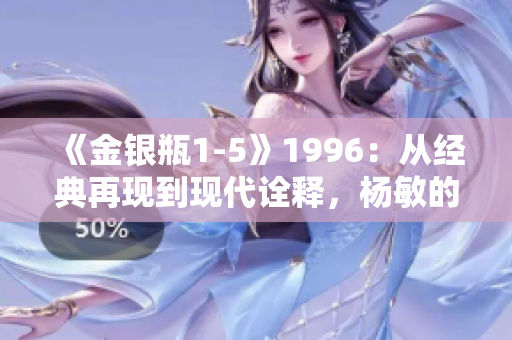 《金银瓶1-5》1996：从经典再现到现代诠释，杨敏的传奇之旅