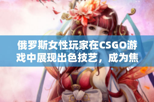 俄罗斯女性玩家在CSGO游戏中展现出色技艺，成为焦点
