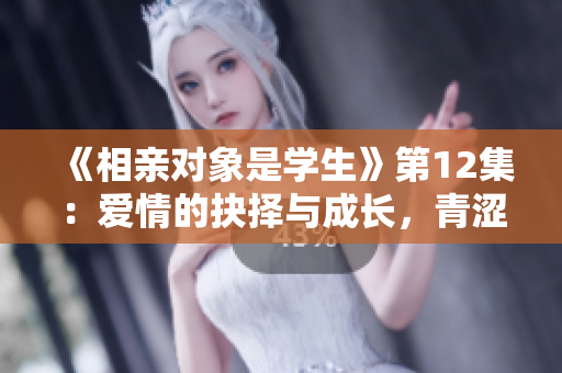 《相亲对象是学生》第12集：爱情的抉择与成长，青涩岁月的羁绊与选择