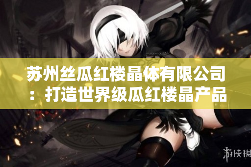 苏州丝瓜红楼晶体有限公司：打造世界级瓜红楼晶产品