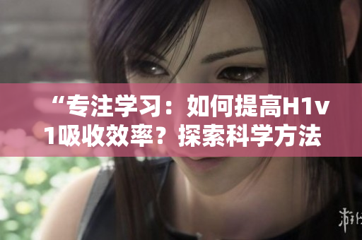 “专注学习：如何提高H1v1吸收效率？探索科学方法，助你更快提升技能！”