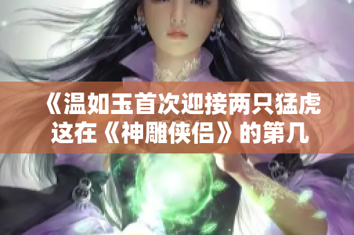 《温如玉首次迎接两只猛虎 这在《神雕侠侣》的第几章上演？》
