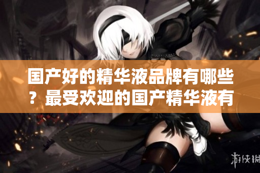 国产好的精华液品牌有哪些？最受欢迎的国产精华液有哪些？国产精华液品牌排行榜