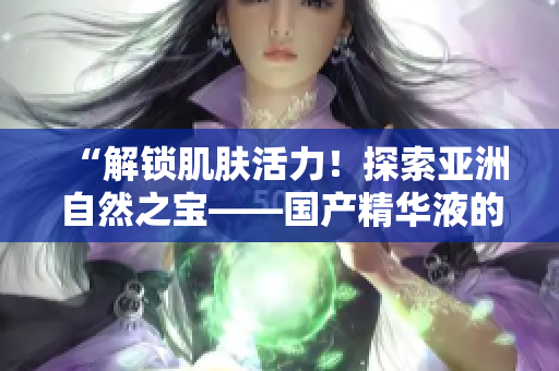 “解锁肌肤活力！探索亚洲自然之宝——国产精华液的神奇功效与福利”