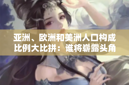亚洲、欧洲和美洲人口构成比例大比拼：谁将崭露头角？