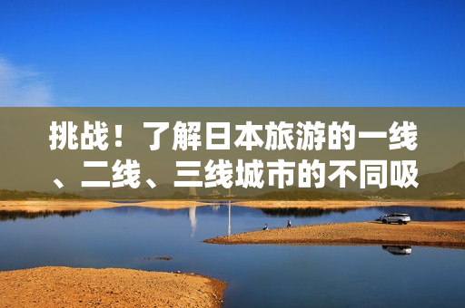 挑战！了解日本旅游的一线、二线、三线城市的不同吸引力