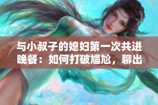 与小叔子的媳妇第一次共进晚餐：如何打破尴尬，聊出好感？