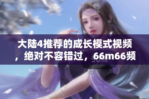 大陆4推荐的成长模式视频，绝对不容错过，66m66频道精选，助你蓬勃发展！