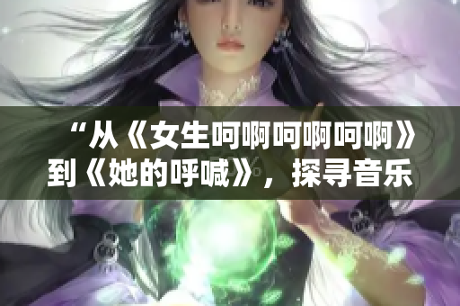 “从《女生呵啊呵啊呵啊》到《她的呼喊》，探寻音乐中的情感表达”
