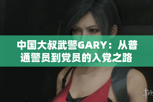中国大叔武警GARY：从普通警员到党员的入党之路