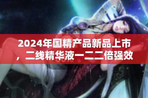 2024年国精产品新品上市，二线精华液一二二倍强效再升级