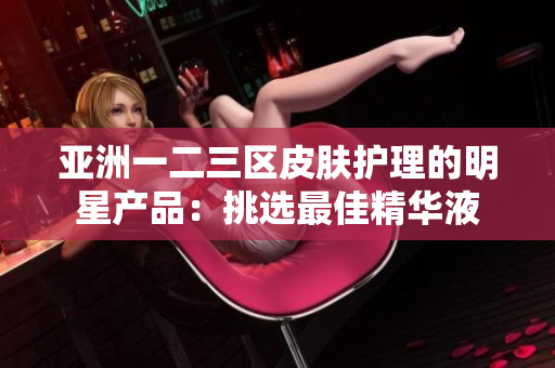 亚洲一二三区皮肤护理的明星产品：挑选最佳精华液