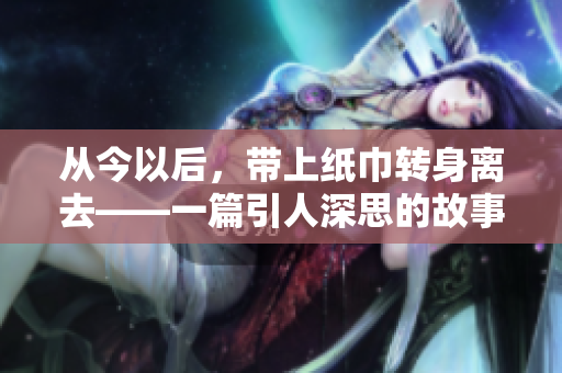 从今以后，带上纸巾转身离去——一篇引人深思的故事
