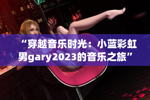 “穿越音乐时光：小蓝彩虹男gary2023的音乐之旅”