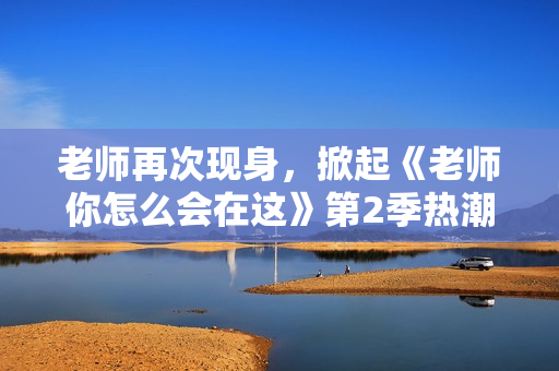 老师再次现身，掀起《老师你怎么会在这》第2季热潮