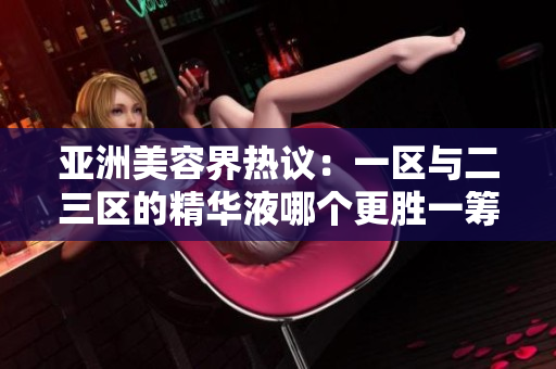 亚洲美容界热议：一区与二三区的精华液哪个更胜一筹？