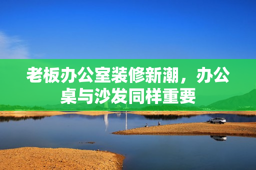 老板办公室装修新潮，办公桌与沙发同样重要