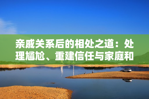 亲戚关系后的相处之道：处理尴尬、重建信任与家庭和谐