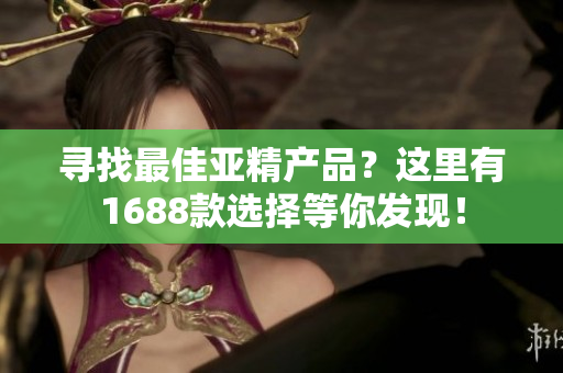 寻找最佳亚精产品？这里有1688款选择等你发现！