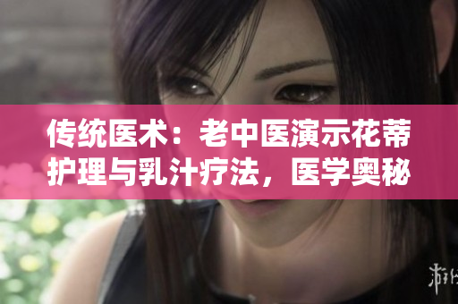 传统医术：老中医演示花蒂护理与乳汁疗法，医学奥秘解析