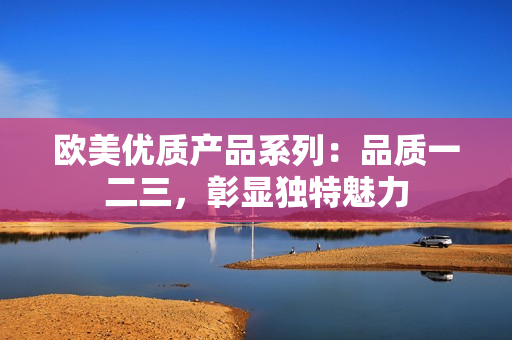 欧美优质产品系列：品质一二三，彰显独特魅力