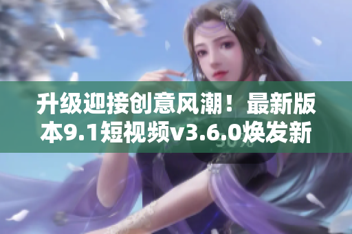 升级迎接创意风潮！最新版本9.1短视频v3.6.0焕发新生
