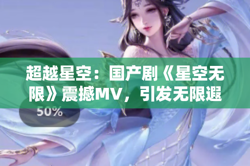 超越星空：国产剧《星空无限》震撼MV，引发无限遐想！