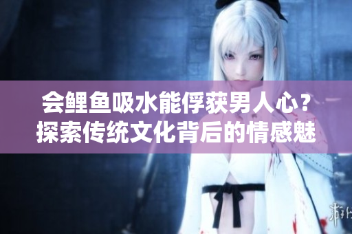 会鲤鱼吸水能俘获男人心？探索传统文化背后的情感魅力