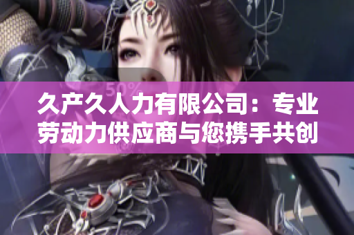久产久人力有限公司：专业劳动力供应商与您携手共创美好未来