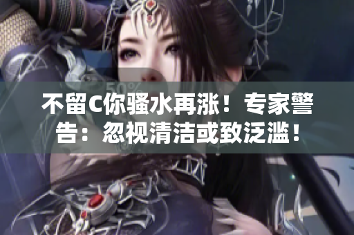 不留C你骚水再涨！专家警告：忽视清洁或致泛滥！