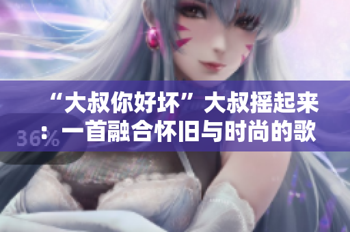 “大叔你好坏”大叔摇起来:一首融合怀旧与时尚的歌曲解读 “大叔你好坏”大叔摇起来:一首融合怀旧与时尚的歌曲解读