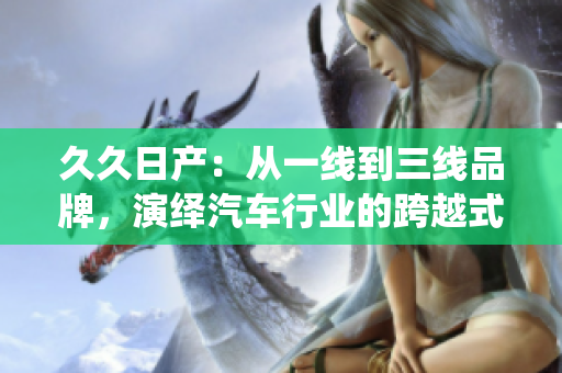 久久日产：从一线到三线品牌，演绎汽车行业的跨越式发展