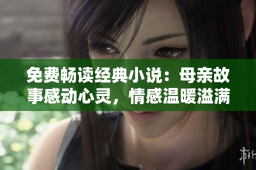 免费畅读经典小说：母亲故事感动心灵，情感温暖溢满篇章
