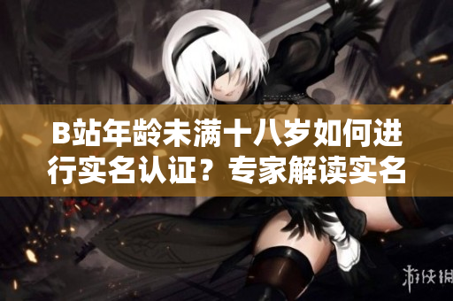 B站年龄未满十八岁如何进行实名认证？专家解读实名认证流程及注意事项