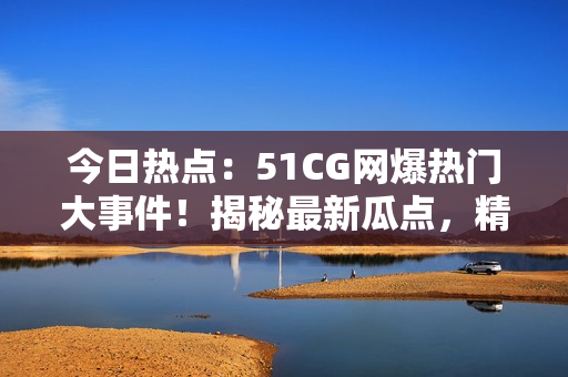今日热点：51CG网爆热门大事件！揭秘最新瓜点，精彩内容尽在首页！