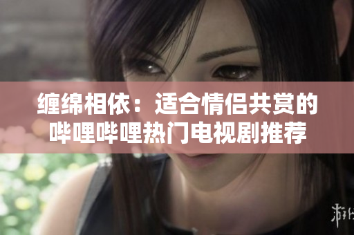 缠绵相依：适合情侣共赏的哔哩哔哩热门电视剧推荐