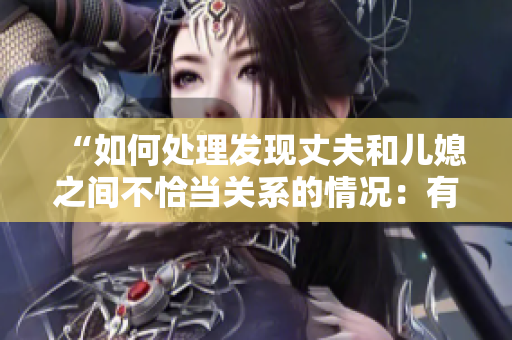 “如何处理发现丈夫和儿媳之间不恰当关系的情况：有效沟通与解决方法”