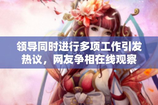 领导同时进行多项工作引发热议，网友争相在线观察