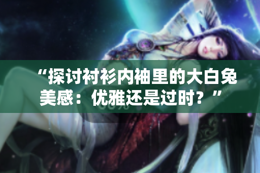“探讨衬衫内袖里的大白兔美感：优雅还是过时？”