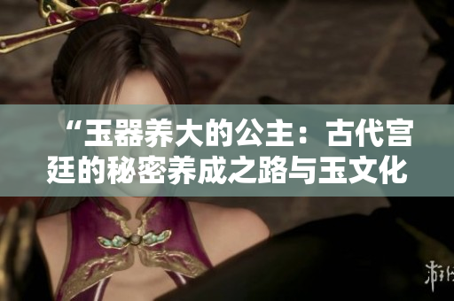 “玉器养大的公主：古代宫廷的秘密养成之路与玉文化的深厚影响”