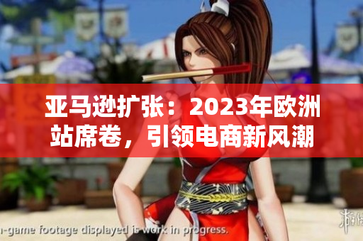 亚马逊扩张：2023年欧洲站席卷，引领电商新风潮