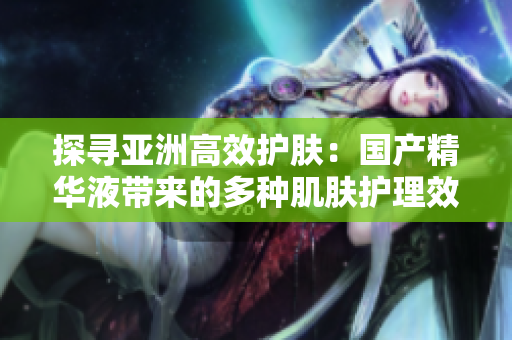 探寻亚洲高效护肤：国产精华液带来的多种肌肤护理效果及其功效解读