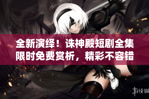 全新演绎！诛神殿短剧全集限时免费赏析，精彩不容错过！